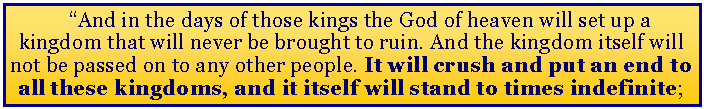 Text Box: “And in the days of those kings the God of heaven will set up a kingdom that will never be brought to ruin. And the kingdom itself will not be passed on to any other people. It will crush and put an end to all these kingdoms, and it itself will stand to times indefinite;