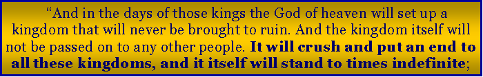 Text Box: �And in the days of those kings the God of heaven will set up a kingdom that will never be brought to ruin. And the kingdom itself will not be passed on to any other people. It will crush and put an end to all these kingdoms, and it itself will stand to times indefinite;