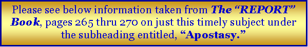 Text Box: Please see below information taken from The “REPORT” Book, pages 265 thru 270 on just this timely subject under the subheading entitled, “Apostasy.”