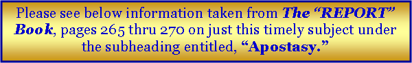 Text Box: Please see below information taken from The “REPORT” Book, pages 265 thru 270 on just this timely subject under the subheading entitled, “Apostasy.”