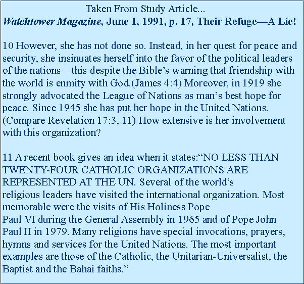 Text Box:                                Taken From Study Article...Watchtower Magazine, June 1, 1991, p. 17, Their Refuge�A Lie!

10 However, she has not done so. Instead, in her quest for peace and security, she insinuates herself into the favor of the political leaders of the nations�this despite the Bible�s warning that friendship with the world is enmity with God.(James 4:4) Moreover, in 1919 she strongly advocated the League of Nations as man�s best hope for peace. Since 1945 she has put her hope in the United Nations.(Compare Revelation 17:3,&nbsp;11) How extensive is her involvement with this organization?

11 A recent book gives an idea when it&nbsp;states:�NO LESS THAN TWENTY-FOUR CATHOLIC ORGANIZATIONS ARE REPRESENTED AT THE UN.&nbsp;Several of the world�s religious&nbsp;leaders&nbsp;have visited the international organization. Most memorable were the visits&nbsp;of&nbsp;His Holiness Pope Paul&nbsp;VI&nbsp;during&nbsp;the&nbsp;General Assembly in 1965 and of Pope&nbsp;John Paul&nbsp;II in 1979. Many religions have special invocations, prayers, hymns and services for the United Nations. The most important examples are those of the Catholic, the Unitarian-Universalist, the Baptist and the Bahai faiths.�