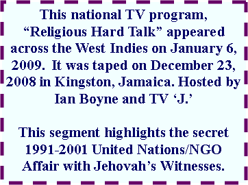 Text Box: This national TV program, “Religious Hard Talk” appeared across the West Indies on January 6, 2009. It was taped on December 23, 2008 in Kingston, Jamaica. Hosted by Ian Boyne and TV ‘J.’
This segment highlights the secret 1991-2001 United Nations/NGO Affair with Jehovah’s Witnesses.