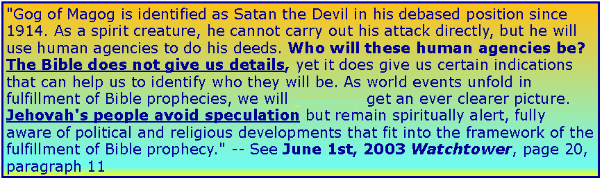 Text Box: "Gog of Magog is identified as Satan the Devil in his debased position since 1914. As a spirit creature, he cannot carry out his attack directly, but he will use human agencies to do his deeds. Who will these human agencies be? The Bible does not give us details, yet it does give us certain indications that can help us to identify who they will be. As world events unfold in fulfillment of Bible prophecies, we will gradually get an ever clearer picture. Jehovah's people avoid speculation but remain spiritually alert, fully aware of political and religious developments that fit into the framework of the fulfillment of Bible prophecy." -- See June 1st, 2003 Watchtower, page 20, paragraph 11