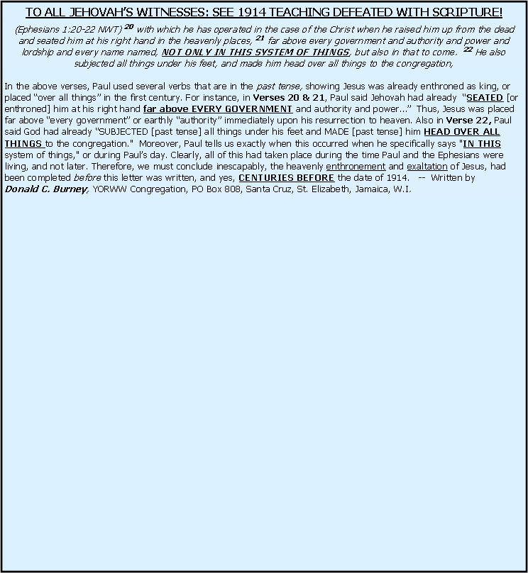 Text Box: TO ALL JEHOVAH�S WITNESSES: SEE 1914 TEACHING DEFEATED WITH SCRIPTURE!(Ephesians 1:20-22 NWT) 20 with which he has operated in the case of the Christ when he raised him up from the dead and seated him at his right hand in the heavenly places, 21 far above every government and authority and power and lordship and every name named, NOT ONLY IN THIS SYSTEM OF THINGS, but also in that to come.  22 He also subjected all things under his feet, and made him head over all things to the congregation, In the above verses, Paul used several verbs that are in the past tense, showing Jesus was already enthroned as king, or placed �over all things� in the first century. For instance, in Verses 20 & 21, Paul said Jehovah had already  �SEATED [or enthroned] him at his right hand far above EVERY GOVERNMENT and authority and power��  Thus, Jesus was placed far above �every government� or earthly �authority� immediately upon his resurrection to heaven. Also in Verse 22, Paul said God had already �SUBJECTED [past tense] all things under his feet and MADE [past tense] him HEAD OVER ALL THINGS to the congregation."  Moreover, Paul tells us exactly when this occurred when he specifically says "IN THIS system of things," or during Paul�s day. Clearly, all of this had taken place during the time Paul and the Ephesians were living, and not later. Therefore, we must conclude inescapably, the heavenly enthronement and exaltation of Jesus, had been completed before this letter was written, and yes, CENTURIES BEFORE the date of 1914.   --  Written by      Donald C. Burney, YORWW Congregation, PO Box 808, Santa Cruz, St. Elizabeth, Jamaica, W.I.