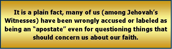 Text Box: It is a plain fact, many of us (among Jehovah�s Witnesses) have been wrongly accused or labeled as being an �apostate� even for questioning things that should concern us about our faith. 