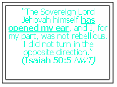 Text Box: �The Sovereign Lord Jehovah himself has opened my ear, and I, for my part, was not rebellious. I did not turn in the opposite direction.� (Isaiah 50:5 NWT)