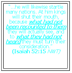Text Box: �...he will likewise startle many nations. At him kings will shut their mouth, because what had not been recounted to them they will actually see, and to what they had not heard they must turn their consideration.�(Isaiah 52:15 NWT)