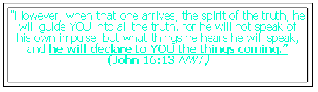 Text Box: �However, when that one arrives, the spirit of the truth, he will guide YOU into all the truth, for he will not speak of his own impulse, but what things he hears he will speak, and he will declare to YOU the things coming.� (John 16:13 NWT)