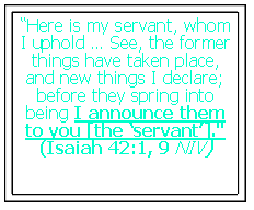 Text Box: �Here is my servant, whom I uphold � See, the former things have taken place, and new things I declare; before they spring into being I announce them to you [the �servant�]."(Isaiah 42:1, 9 NIV)