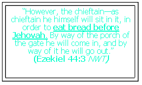 Text Box: �However, the chieftain�as chieftain he himself will sit in it, in order to eat bread before Jehovah. By way of the porch of the gate he will come in, and by way of it he will go out.� (Ezekiel 44:3 NWT)