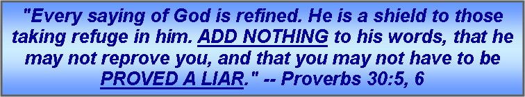 Text Box: "Every saying of God is refined. He is a shield to those taking refuge in him. ADD NOTHING to his words, that he may not reprove you, and that you may not have to be PROVED A LIAR." -- Proverbs 30:5, 6 